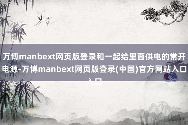 万博manbext网页版登录和一起给里面供电的常开电源-万博manbext网页版登录(中国)官方网站入口