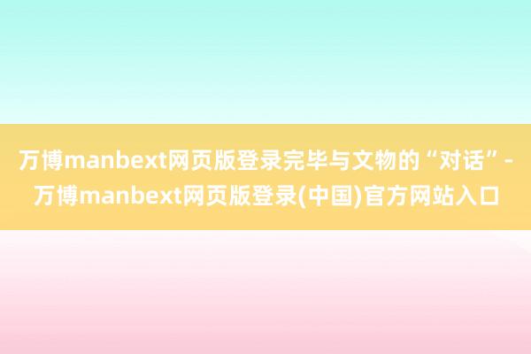 万博manbext网页版登录完毕与文物的“对话”-万博manbext网页版登录(中国)官方网站入口