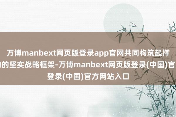 万博manbext网页版登录app官网共同构筑起撑持终局滚动的坚实战略框架-万博manbext网页版登录(中国)官方网站入口