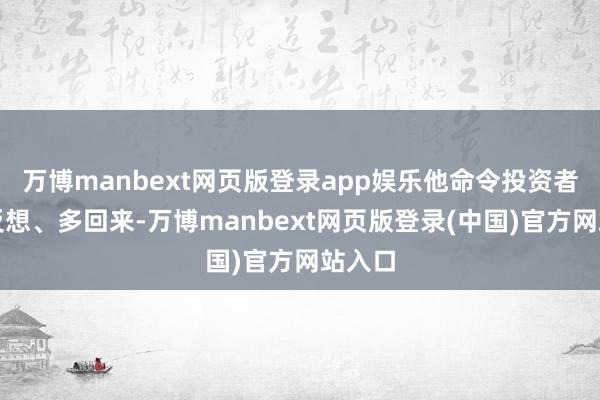 万博manbext网页版登录app娱乐他命令投资者要多反想、多回来-万博manbext网页版登录(中国)官方网站入口