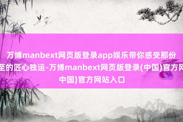 万博manbext网页版登录app娱乐带你感受那份滚滚而至的匠心独运-万博manbext网页版登录(中国)官方网站入口