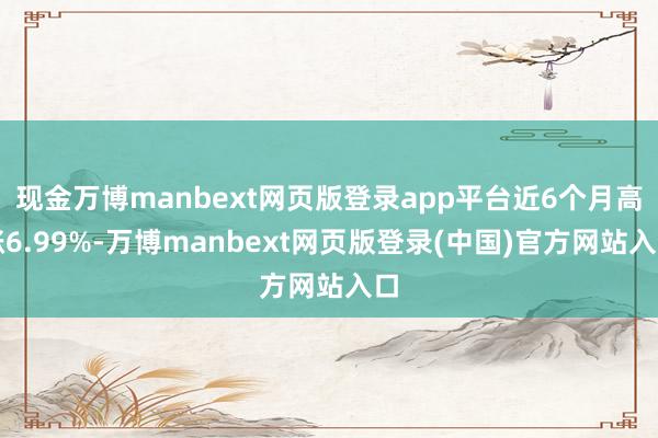 现金万博manbext网页版登录app平台近6个月高涨6.99%-万博manbext网页版登录(中国)官方网站入口