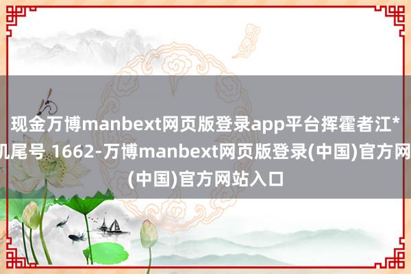现金万博manbext网页版登录app平台挥霍者江**(手机尾号 1662-万博manbext网页版登录(中国)官方网站入口