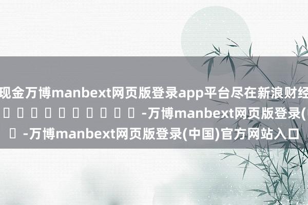 现金万博manbext网页版登录app平台尽在新浪财经APP            													-万博manbext网页版登录(中国)官方网站入口