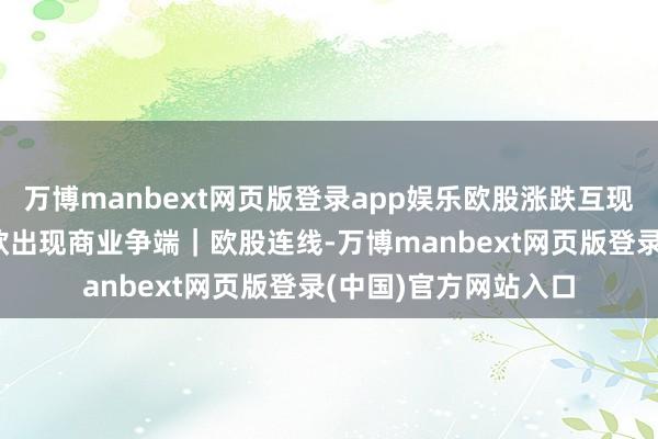 万博manbext网页版登录app娱乐欧股涨跌互现 欧央行担忧好意思欧出现商业争端｜欧股连线-万博manbext网页版登录(中国)官方网站入口