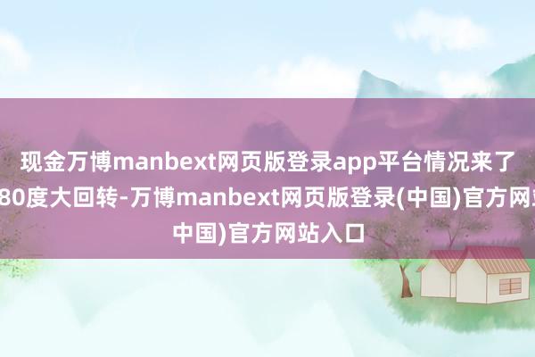 现金万博manbext网页版登录app平台情况来了一个180度大回转-万博manbext网页版登录(中国)官方网站入口