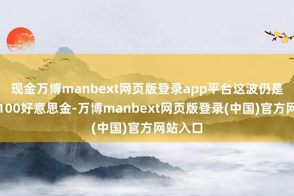 现金万博manbext网页版登录app平台这波仍是高潮了100好意思金-万博manbext网页版登录(中国)官方网站入口