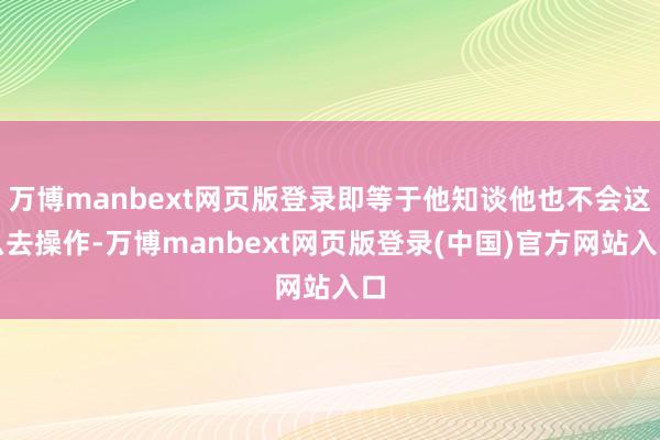 万博manbext网页版登录即等于他知谈他也不会这么去操作-万博manbext网页版登录(中国)官方网站入口