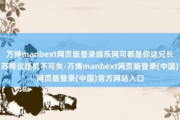 万博manbext网页版登录娱乐网可都是你这兄长干的善事！”苏舜这是机不可失-万博manbext网页版登录(中国)官方网站入口