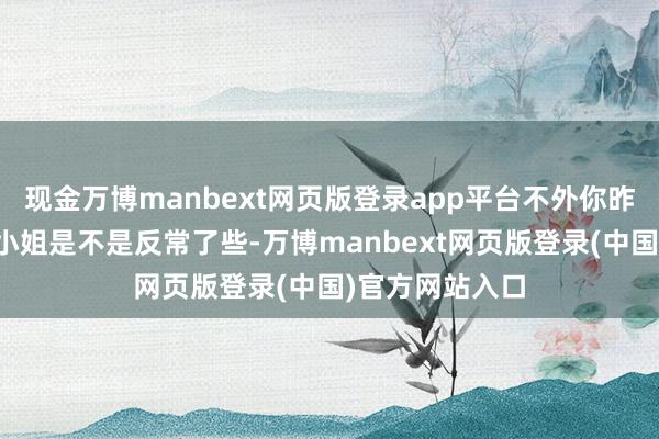 现金万博manbext网页版登录app平台不外你昨天对阿谁萧九小姐是不是反常了些-万博manbext网页版登录(中国)官方网站入口