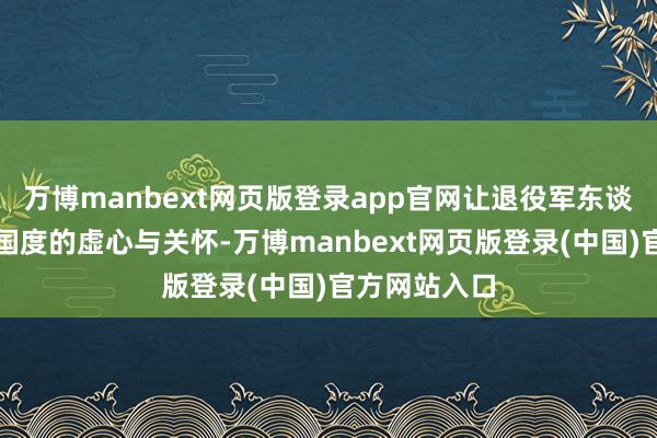 万博manbext网页版登录app官网让退役军东谈主感受到了国度的虚心与关怀-万博manbext网页版登录(中国)官方网站入口