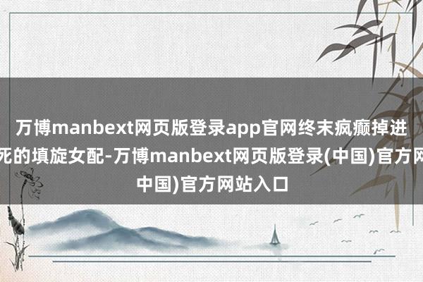 万博manbext网页版登录app官网终末疯癫掉进河里淹死的填旋女配-万博manbext网页版登录(中国)官方网站入口