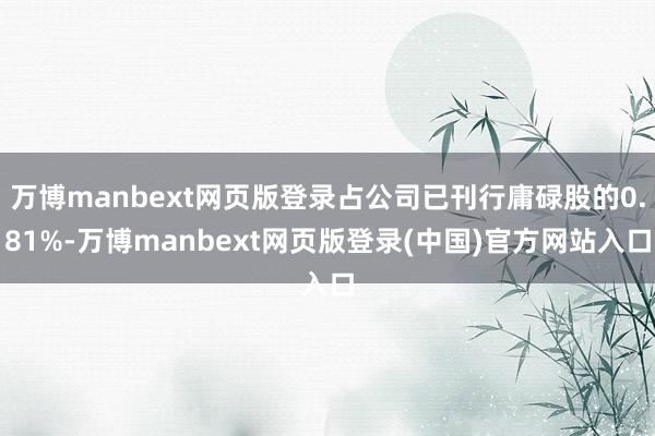 万博manbext网页版登录占公司已刊行庸碌股的0.81%-万博manbext网页版登录(中国)官方网站入口