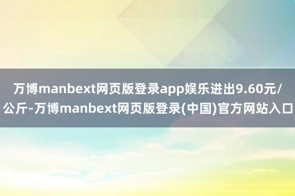 万博manbext网页版登录app娱乐进出9.60元/公斤-万博manbext网页版登录(中国)官方网站入口