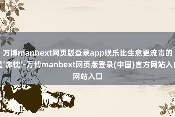 万博manbext网页版登录app娱乐比生意更流毒的是‘赤忱’-万博manbext网页版登录(中国)官方网站入口