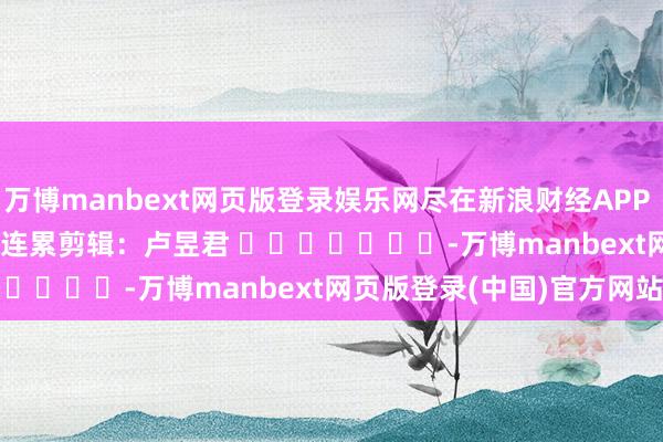 万博manbext网页版登录娱乐网尽在新浪财经APP            						连累剪辑：卢昱君 							-万博manbext网页版登录(中国)官方网站入口