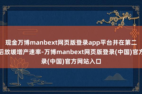 现金万博manbext网页版登录app平台并在第二季度运行后放缓增产速率-万博manbext网页版登录(中国)官方网站入口