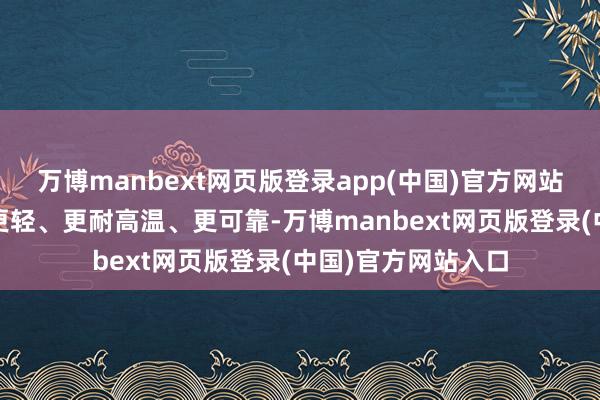 万博manbext网页版登录app(中国)官方网站但肤浅说即是——更轻、更耐高温、更可靠-万博manbext网页版登录(中国)官方网站入口