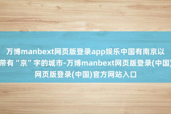 万博manbext网页版登录app娱乐中国有南京以及北京这两座带有“京”字的城市-万博manbext网页版登录(中国)官方网站入口