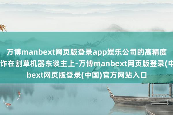 万博manbext网页版登录app娱乐公司的高精度GNSS模块如故讹诈在割草机器东谈主上-万博manbext网页版登录(中国)官方网站入口