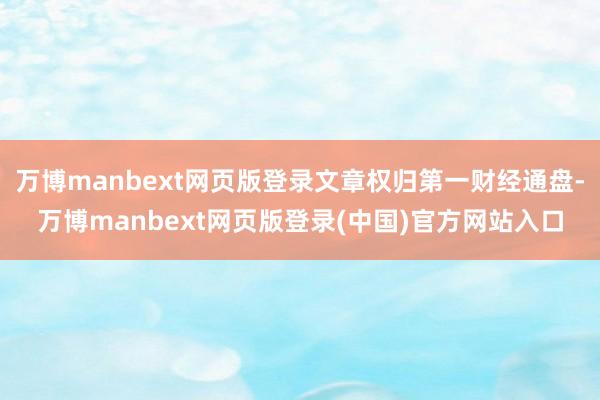 万博manbext网页版登录文章权归第一财经通盘-万博manbext网页版登录(中国)官方网站入口