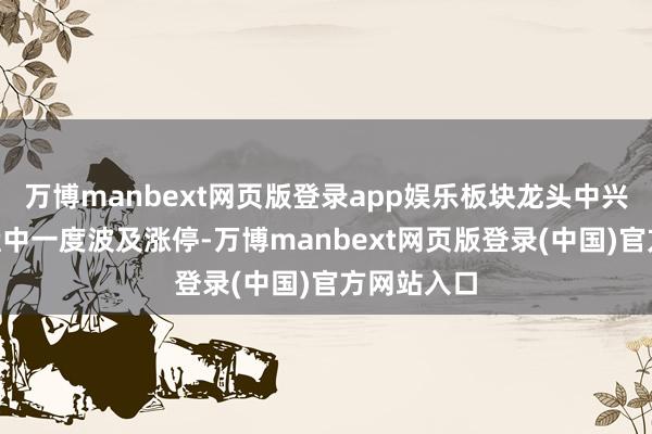 万博manbext网页版登录app娱乐板块龙头中兴通讯A股盘中一度波及涨停-万博manbext网页版登录(中国)官方网站入口