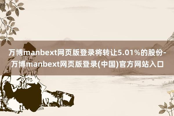 万博manbext网页版登录将转让5.01%的股份-万博manbext网页版登录(中国)官方网站入口