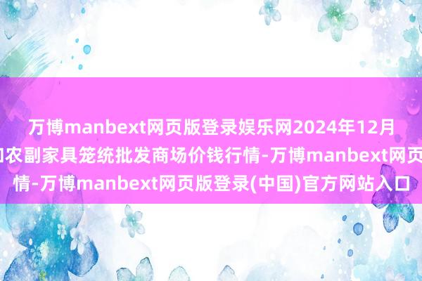 万博manbext网页版登录娱乐网2024年12月23日新疆兵团第五师三和农副家具笼统批发商场价钱行情-万博manbext网页版登录(中国)官方网站入口