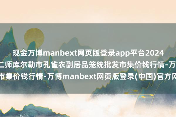 现金万博manbext网页版登录app平台2024年12月23日新疆兵团农二师库尔勒市孔雀农副居品笼统批发市集价钱行情-万博manbext网页版登录(中国)官方网站入口