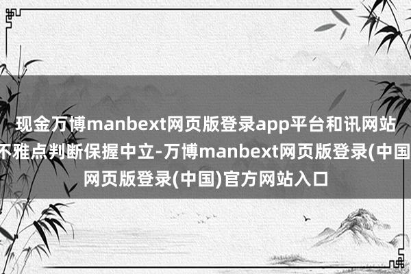 现金万博manbext网页版登录app平台和讯网站对文中述说、不雅点判断保握中立-万博manbext网页版登录(中国)官方网站入口