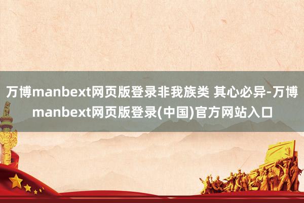 万博manbext网页版登录非我族类 其心必异-万博manbext网页版登录(中国)官方网站入口