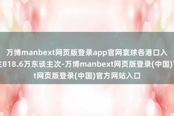 万博manbext网页版登录app官网寰球各港口入境异邦东谈主818.6万东谈主次-万博manbext网页版登录(中国)官方网站入口