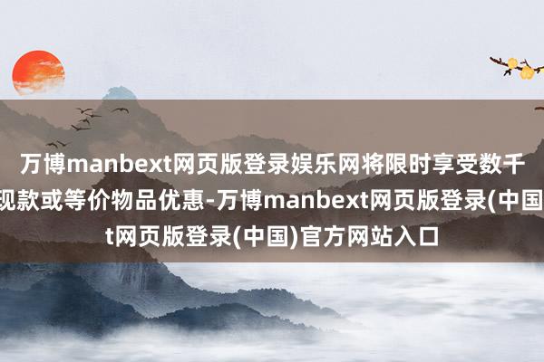 万博manbext网页版登录娱乐网将限时享受数千元至数万元的现款或等价物品优惠-万博manbext网页版登录(中国)官方网站入口