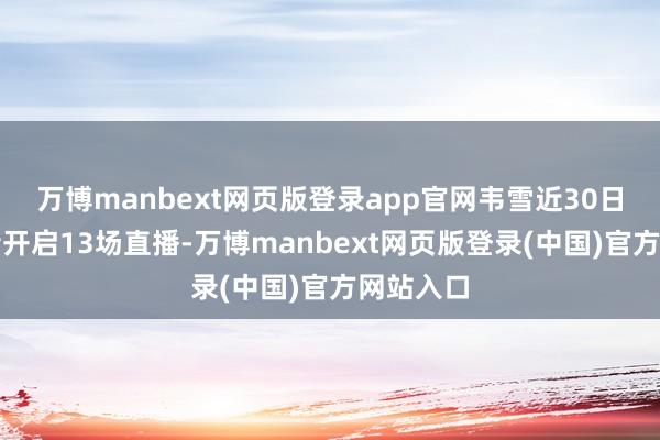 万博manbext网页版登录app官网韦雪近30日内在抖音开启13场直播-万博manbext网页版登录(中国)官方网站入口