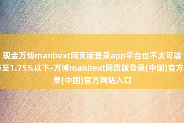 现金万博manbext网页版登录app平台也不太可能将利率降至1.75%以下-万博manbext网页版登录(中国)官方网站入口