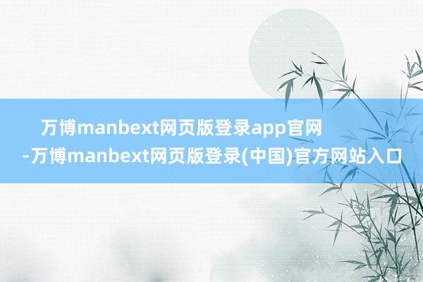 万博manbext网页版登录app官网 -万博manbext网页版登录(中国)官方网站入口