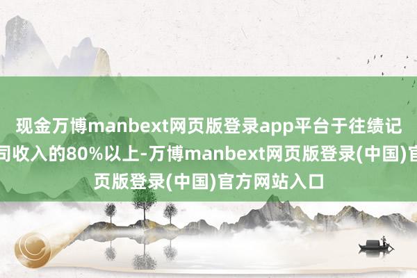 现金万博manbext网页版登录app平台于往绩记载期间占公司收入的80%以上-万博manbext网页版登录(中国)官方网站入口