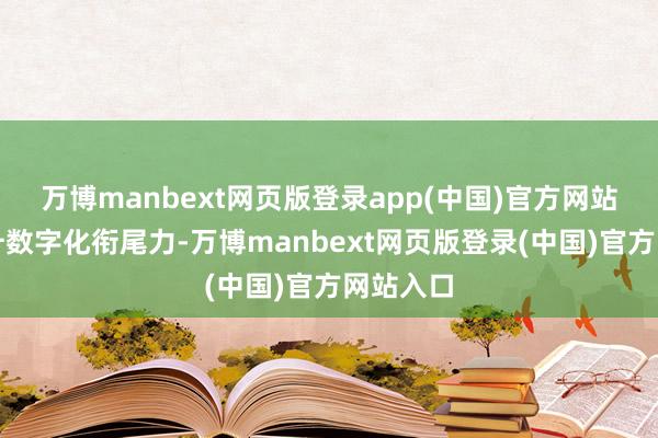万博manbext网页版登录app(中国)官方网站全面擢升数字化衔尾力-万博manbext网页版登录(中国)官方网站入口