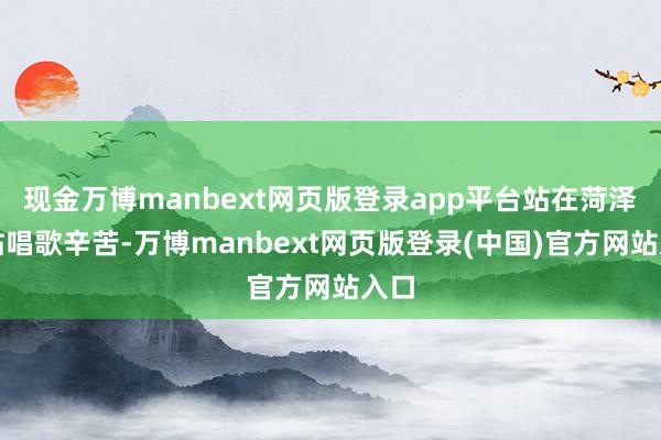 现金万博manbext网页版登录app平台站在菏泽南站唱歌辛苦-万博manbext网页版登录(中国)官方网站入口
