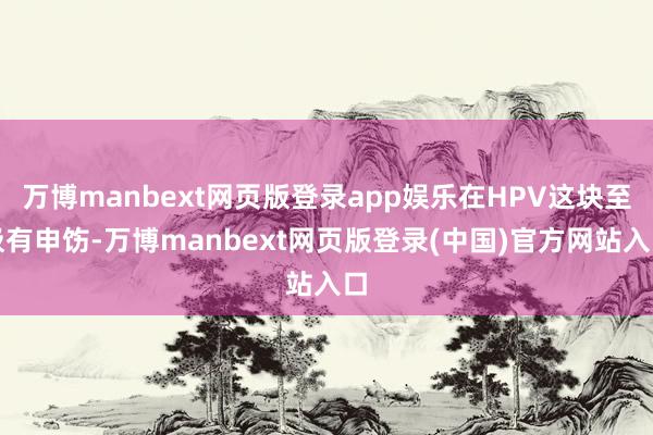 万博manbext网页版登录app娱乐在HPV这块至极有申饬-万博manbext网页版登录(中国)官方网站入口