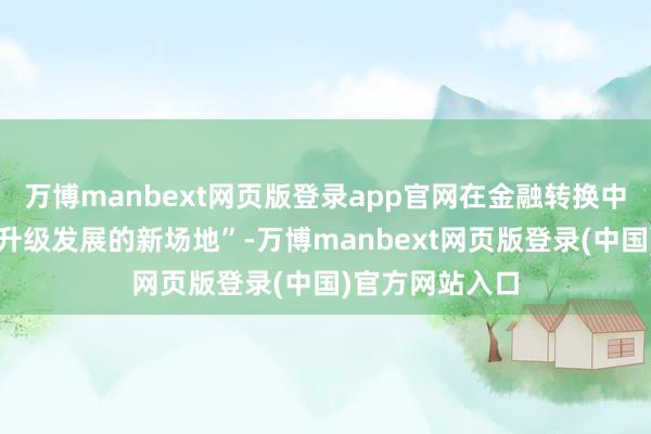 万博manbext网页版登录app官网在金融转换中创举并购重组升级发展的新场地”-万博manbext网页版登录(中国)官方网站入口