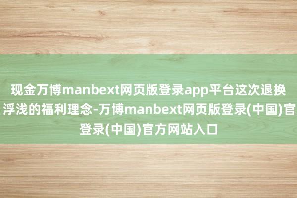 现金万博manbext网页版登录app平台这次退换基于求实、浮浅的福利理念-万博manbext网页版登录(中国)官方网站入口