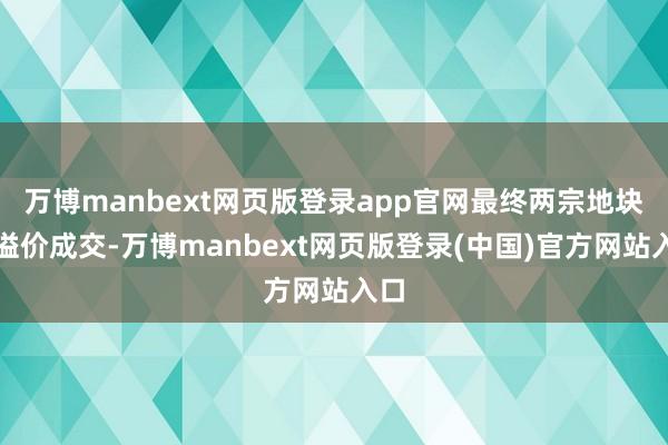 万博manbext网页版登录app官网最终两宗地块均溢价成交-万博manbext网页版登录(中国)官方网站入口