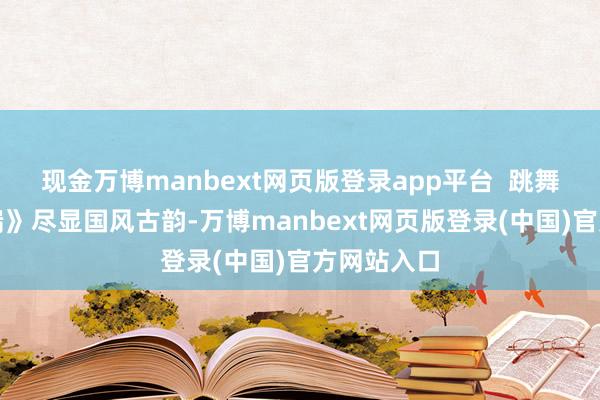 现金万博manbext网页版登录app平台  跳舞《喜上枝端》尽显国风古韵-万博manbext网页版登录(中国)官方网站入口