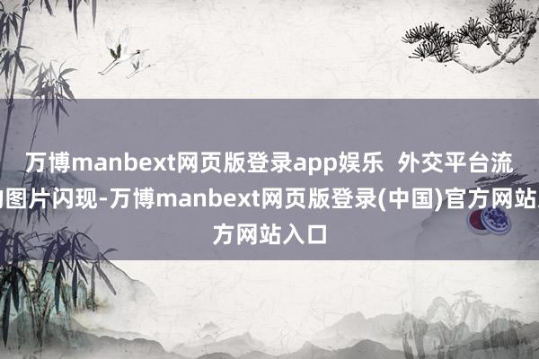 万博manbext网页版登录app娱乐 外交平台流传的图片闪现-万博manbext网页版登录(中国)官方网站入口