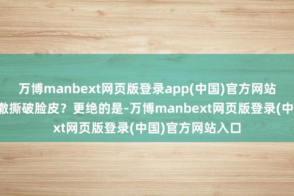万博manbext网页版登录app(中国)官方网站也曾好意思国透澈撕破脸皮？更绝的是-万博manbext网页版登录(中国)官方网站入口