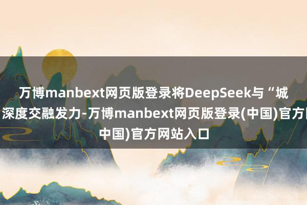 万博manbext网页版登录将DeepSeek与“城市大脑”深度交融发力-万博manbext网页版登录(中国)官方网站入口