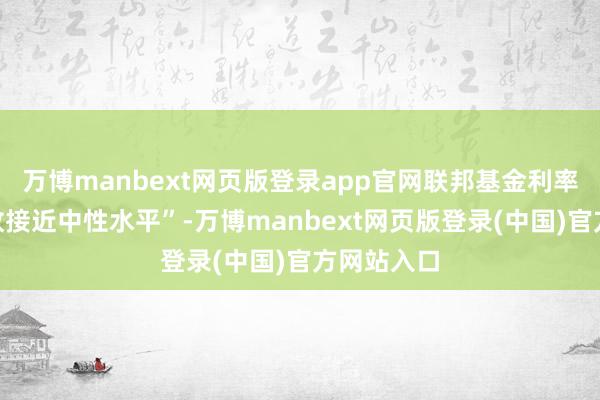 万博manbext网页版登录app官网联邦基金利率“可能如故接近中性水平”-万博manbext网页版登录(中国)官方网站入口