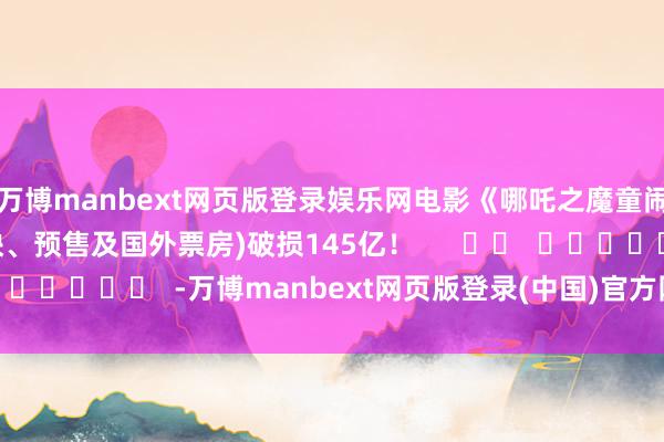 万博manbext网页版登录娱乐网电影《哪吒之魔童闹海》总票房(含点映、预售及国外票房)破损145亿！      		  					  -万博manbext网页版登录(中国)官方网站入口