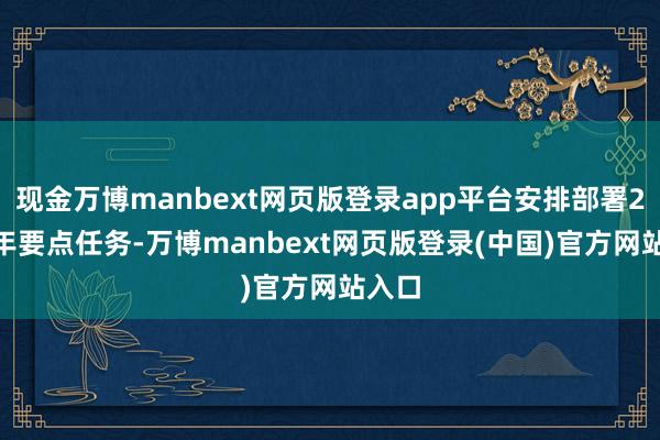 现金万博manbext网页版登录app平台安排部署2025年要点任务-万博manbext网页版登录(中国)官方网站入口